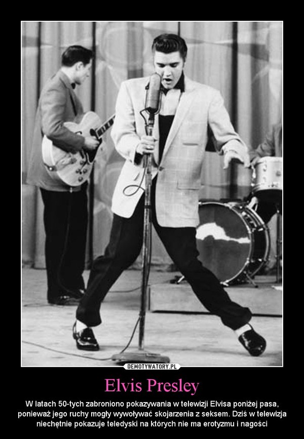 Elvis Presley – W latach 50-tych zabroniono pokazywania w telewizji Elvisa poniżej pasa, ponieważ jego ruchy mogły wywoływać skojarzenia z seksem. Dziś w telewizja niechętnie pokazuje teledyski na których nie ma erotyzmu i nagości 