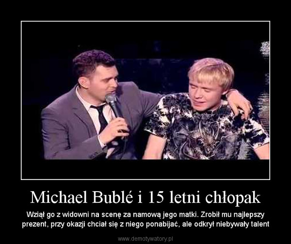 Michael Bublé i 15 letni chłopak – Wziął go z widowni na scenę za namową jego matki. Zrobił mu najlepszy prezent, przy okazji chciał się z niego ponabijać, ale odkrył niebywały talent 