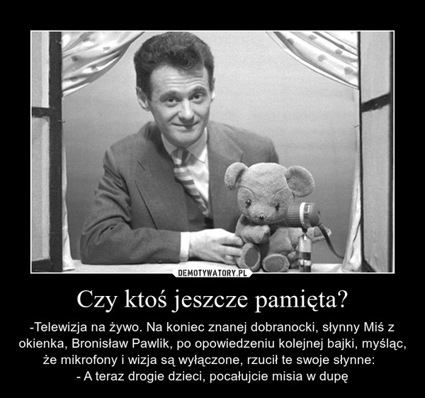 Czy ktoś jeszcze pamięta? – -Telewizja na żywo. Na koniec znanej dobranocki, słynny Miś z okienka, Bronisław Pawlik, po opowiedzeniu kolejnej bajki, myśląc, że mikrofony i wizja są wyłączone, rzucił te swoje słynne:  - A teraz drogie dzieci, pocałujcie misia w dupę 