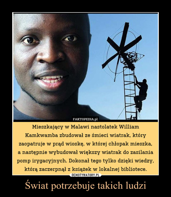 Świat potrzebuje takich ludzi –  Mieszkający w Malwai nastolatek, Wiliam Kamkwamba zbudował ze śmieci wiatrak, który zaopatruje w prąd wioskę w której chłopak mieszka. Następnie wybudował większy wiatrak do pomp irygacyjnych. Dokonał tego tylko dzięki wiedzy zaczerpniętej z książek w lokalnej bibliotece.
