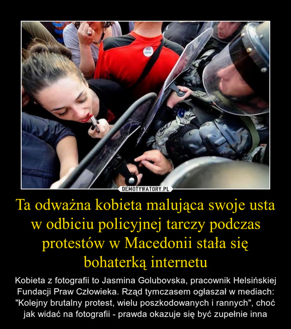 Ta odważna kobieta malująca swoje usta w odbiciu policyjnej tarczy podczas protestów w Macedonii stała się bohaterką internetu – Kobieta z fotografii to Jasmina Golubovska, pracownik Helsińskiej Fundacji Praw Człowieka. Rząd tymczasem ogłaszał w mediach: "Kolejny brutalny protest, wielu poszkodowanych i rannych", choć jak widać na fotografii - prawda okazuje się być zupełnie inna 
