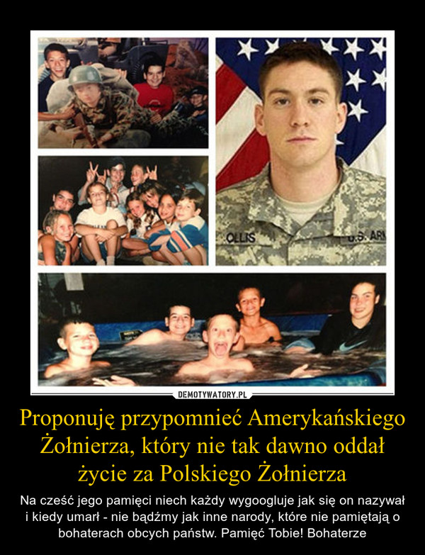 Proponuję przypomnieć Amerykańskiego Żołnierza, który nie tak dawno oddał życie za Polskiego Żołnierza – Na cześć jego pamięci niech każdy wygoogluje jak się on nazywał i kiedy umarł - nie bądźmy jak inne narody, które nie pamiętają o bohaterach obcych państw. Pamięć Tobie! Bohaterze 