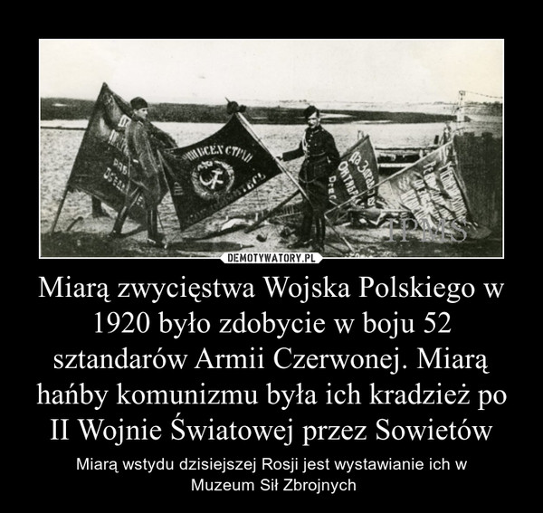 Miarą zwycięstwa Wojska Polskiego w 1920 było zdobycie w boju 52 sztandarów Armii Czerwonej. Miarą hańby komunizmu była ich kradzież po II Wojnie Światowej przez Sowietów