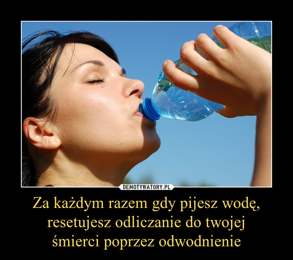 Za każdym razem gdy pijesz wodę,
resetujesz odliczanie do twojej
śmierci poprzez odwodnienie