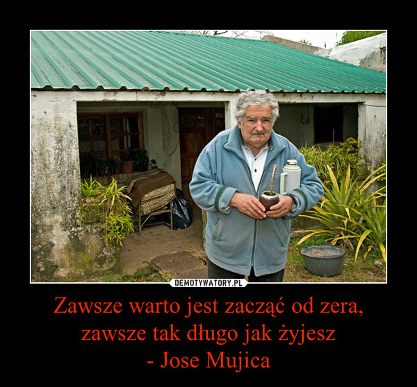Zawsze warto jest zacząć od zera, zawsze tak długo jak żyjesz
- Jose Mujica