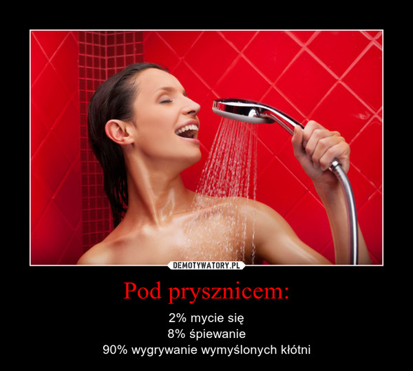 Pod prysznicem: – 2% mycie się8% śpiewanie90% wygrywanie wymyślonych kłótni 