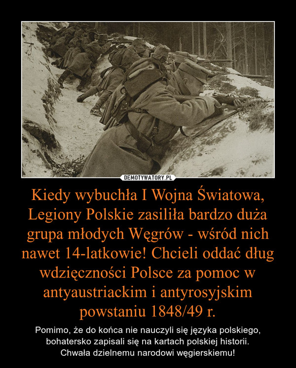 Kiedy wybuchła I Wojna Światowa, Legiony Polskie zasiliła bardzo duża grupa młodych Węgrów - wśród nich nawet 14-latkowie! Chcieli oddać dług wdzięczności Polsce za pomoc w antyaustriackim i antyrosyjskim powstaniu 1848/49 r. – Pomimo, że do końca nie nauczyli się języka polskiego, bohatersko zapisali się na kartach polskiej historii.Chwała dzielnemu narodowi węgierskiemu! 