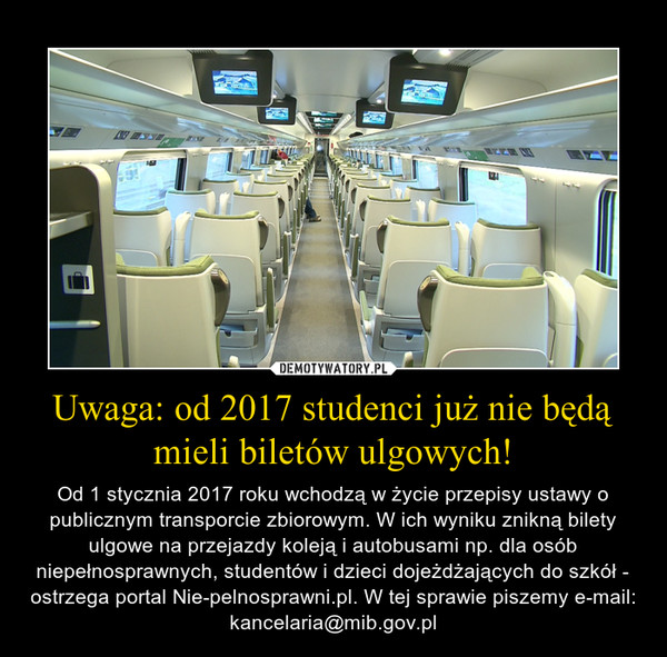 Uwaga: od 2017 studenci już nie będą mieli biletów ulgowych! – Od 1 stycznia 2017 roku wchodzą w życie przepisy ustawy o publicznym transporcie zbiorowym. W ich wyniku znikną bilety ulgowe na przejazdy koleją i autobusami np. dla osób niepełnosprawnych, studentów i dzieci dojeżdżających do szkół - ostrzega portal Nie-pelnosprawni.pl. W tej sprawie piszemy e-mail: kancelaria@mib.gov.pl 