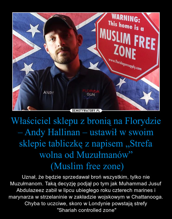 Właściciel sklepu z bronią na Florydzie – Andy Hallinan – ustawił w swoim sklepie tabliczkę z napisem „Strefa wolna od Muzułmanów” (Muslim free zone) – Uznał, że będzie sprzedawał broń wszystkim, tylko nie Muzułmanom. Taką decyzję podjął po tym jak Muhammad Jusuf Abdulazeez zabił w lipcu ubiegłego roku czterech marines i marynarza w strzelaninie w zakładzie wojskowym w Chattanooga.Chyba to uczciwe, skoro w Londynie powstają strefy "Shariah controlled zone" 