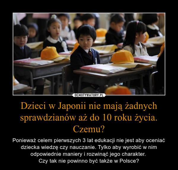 Dzieci w Japonii nie mają żadnych sprawdzianów aż do 10 roku życia. Czemu? – Ponieważ celem pierwszych 3 lat edukacji nie jest aby oceniać dziecka wiedzę czy nauczanie. Tylko aby wyrobić w nim odpowiednie maniery i rozwinąć jego charakter. Czy tak nie powinno być także w Polsce? 
