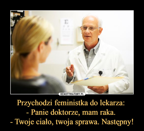 Przychodzi feministka do lekarza: 
- Panie doktorze, mam raka. 
- Twoje ciało, twoja sprawa. Następny!