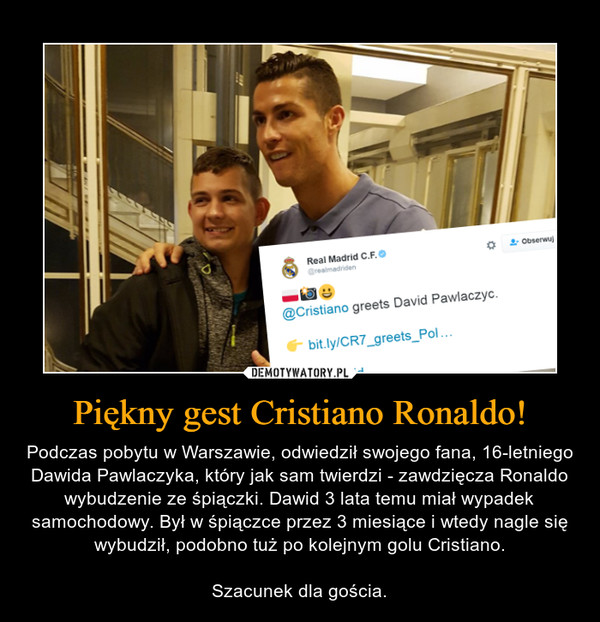 Piękny gest Cristiano Ronaldo! – Podczas pobytu w Warszawie, odwiedził swojego fana, 16-letniego Dawida Pawlaczyka, który jak sam twierdzi - zawdzięcza Ronaldo wybudzenie ze śpiączki. Dawid 3 lata temu miał wypadek samochodowy. Był w śpiączce przez 3 miesiące i wtedy nagle się wybudził, podobno tuż po kolejnym golu Cristiano.Szacunek dla gościa. 