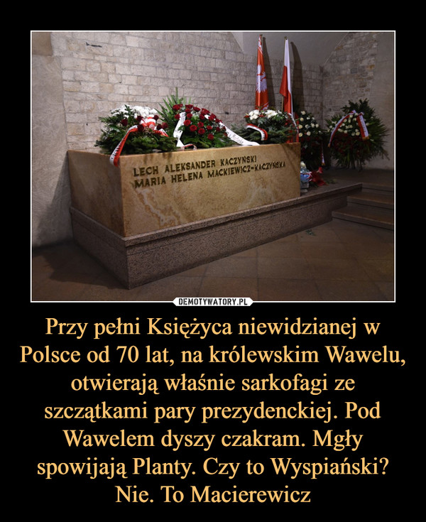 Przy pełni Księżyca niewidzianej w Polsce od 70 lat, na królewskim Wawelu, otwierają właśnie sarkofagi ze szczątkami pary prezydenckiej. Pod Wawelem dyszy czakram. Mgły spowijają Planty. Czy to Wyspiański? Nie. To Macierewicz
