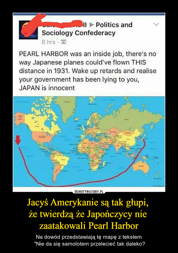 Jacyś Amerykanie są tak głupi, że twierdzą że Japończycy nie zaatakowali Pearl Harbor – Na dowód przedstawiają tę mapę z tekstem "Nie da się samolotem przelecieć tak daleko? Politics andSociology ConfederacyPEARL HARBOR was an inside job, there's noway Japanese planes could've flown THISdistance in 1931. Wake up retards and realiseyour government has been lying to you,JAPAN is innocent