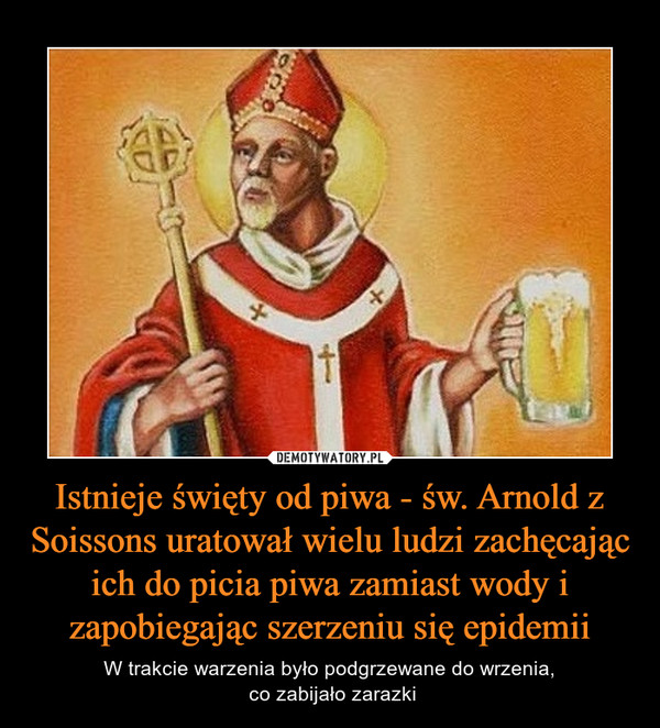Istnieje święty od piwa - św. Arnold z Soissons uratował wielu ludzi zachęcając ich do picia piwa zamiast wody i zapobiegając szerzeniu się epidemii – W trakcie warzenia było podgrzewane do wrzenia, co zabijało zarazki 