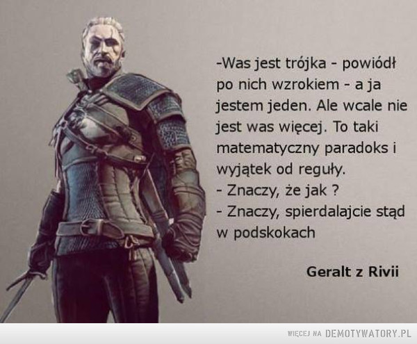 Geralt –  -Was jest trójka - powiódł po nich wzrokiem - a ja jestem jeden. Ale wcale nie jest was więcej. To taki matematyczny paradoks i wyjątek od reguły. - Znaczy, że jak ? - Znaczy, spierdalajcie stąd w podskokach Geralt z Rivii 