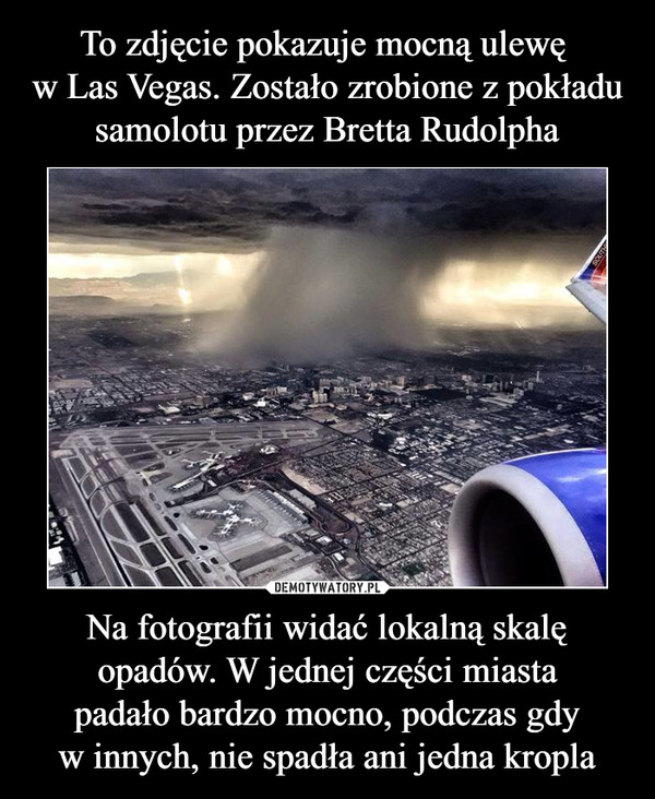 To zdjęcie pokazuje mocną ulewę 
w Las Vegas. Zostało zrobione z pokładu samolotu przez Bretta Rudolpha Na fotografii widać lokalną skalę opadów. W jednej części miasta
padało bardzo mocno, podczas gdy
w innych, nie spadła ani jedna kropla