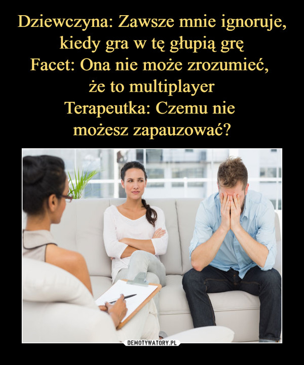 Dziewczyna: Zawsze mnie ignoruje, kiedy gra w tę głupią grę
Facet: Ona nie może zrozumieć, 
że to multiplayer
Terapeutka: Czemu nie 
możesz zapauzować?