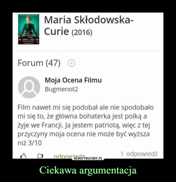 Ciekawa argumentacja –  Maria Skłodowska-Curie (2016) Forum (47) Moja Ocena Filmu Film nawet mi się podobał ale nie spodobało mi się to, że główna bohaterka jest polką a żyje we Francji. Ja jestem patriotą, więc z tej przyczyny moja ocena nie może być wyższa niż 3/10 1 odpowiedź 