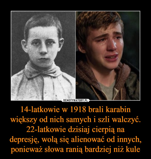 14-latkowie w 1918 brali karabin większy od nich samych i szli walczyć.
22-latkowie dzisiaj cierpią na
depresję, wolą się alienować od innych, ponieważ słowa ranią bardziej niż kule