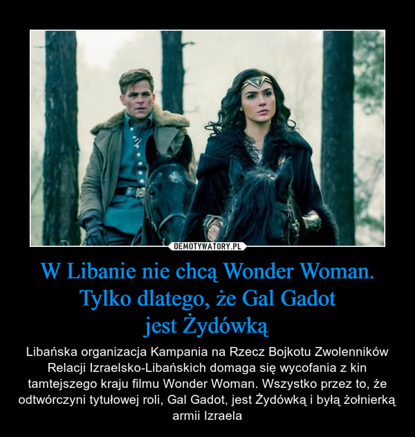 W Libanie nie chcą Wonder Woman. Tylko dlatego, że Gal Gadotjest Żydówką – Libańska organizacja Kampania na Rzecz Bojkotu Zwolenników Relacji Izraelsko-Libańskich domaga się wycofania z kin tamtejszego kraju filmu Wonder Woman. Wszystko przez to, że odtwórczyni tytułowej roli, Gal Gadot, jest Żydówką i byłą żołnierką armii Izraela 