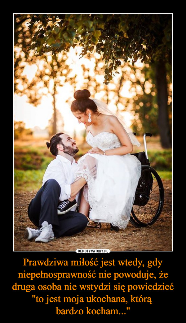 Prawdziwa miłość jest wtedy, gdy niepełnosprawność nie powoduje, że druga osoba nie wstydzi się powiedzieć ''to jest moja ukochana, którą bardzo kocham...'' –  