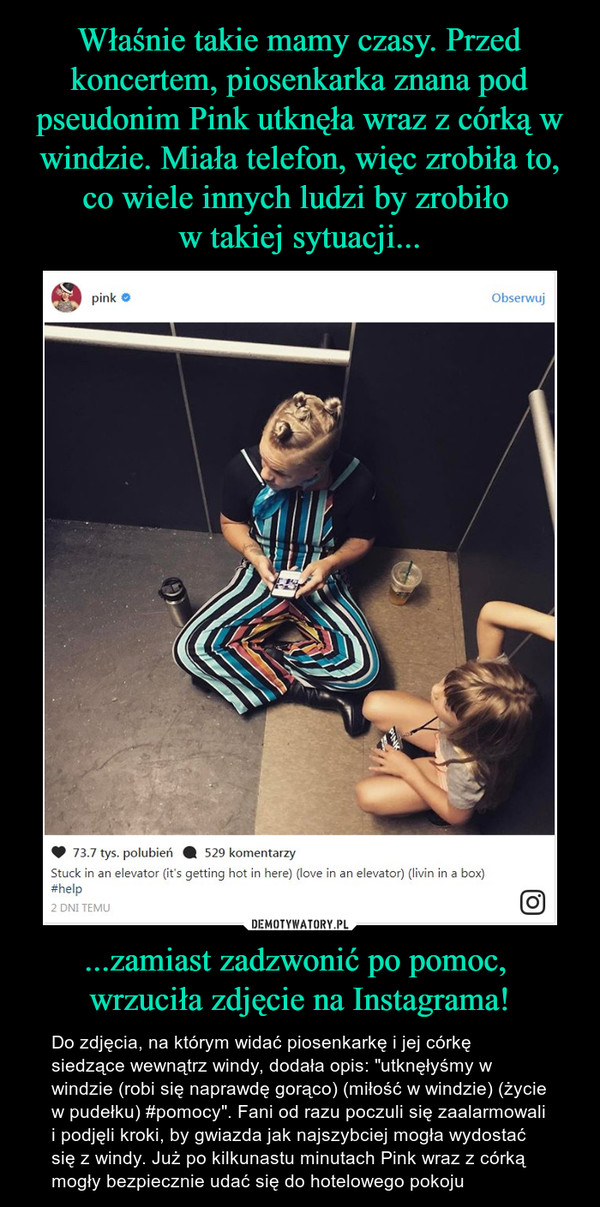 Właśnie takie mamy czasy. Przed koncertem, piosenkarka znana pod pseudonim Pink utknęła wraz z córką w windzie. Miała telefon, więc zrobiła to, co wiele innych ludzi by zrobiło 
w takiej sytuacji... ...zamiast zadzwonić po pomoc, 
wrzuciła zdjęcie na Instagrama!