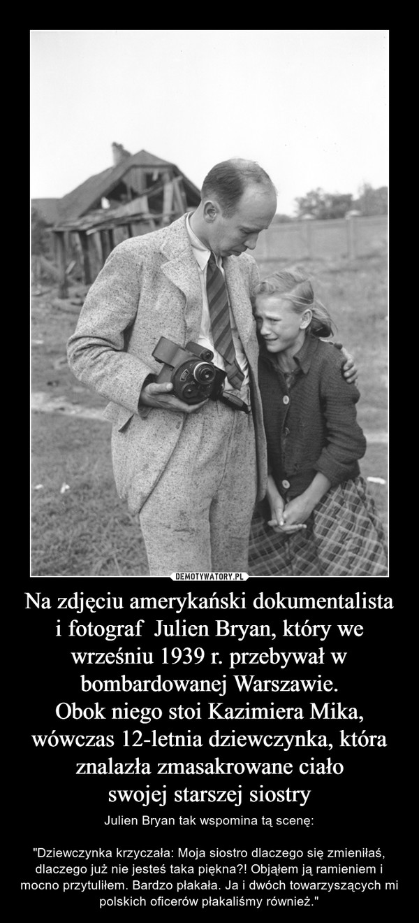 Na zdjęciu amerykański dokumentalista
i fotograf  Julien Bryan, który we wrześniu 1939 r. przebywał w bombardowanej Warszawie.
Obok niego stoi Kazimiera Mika, wówczas 12-letnia dziewczynka, która znalazła zmasakrowane ciało
swojej starszej siostry