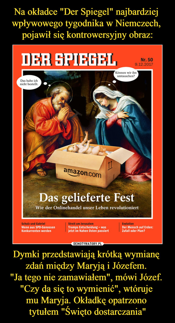 Na okładce "Der Spiegel" najbardziej 
wpływowego tygodnika w Niemczech, 
pojawił się kontrowersyjny obraz: Dymki przedstawiają krótką wymianę 
zdań między Maryją i Józefem. 
"Ja tego nie zamawiałem", mówi Józef. 
"Czy da się to wymienić", wtóruje 
mu Maryja. Okładkę opatrzono 
tytułem "Święto dostarczania"