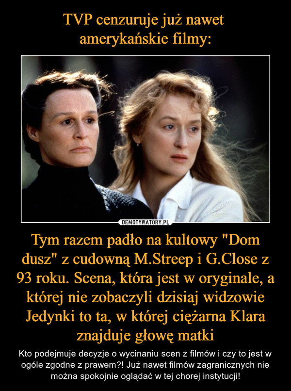 TVP cenzuruje już nawet 
amerykańskie filmy: Tym razem padło na kultowy "Dom dusz" z cudowną M.Streep i G.Close z 93 roku. Scena, która jest w oryginale, a której nie zobaczyli dzisiaj widzowie Jedynki to ta, w której ciężarna Klara znajduje głowę matki