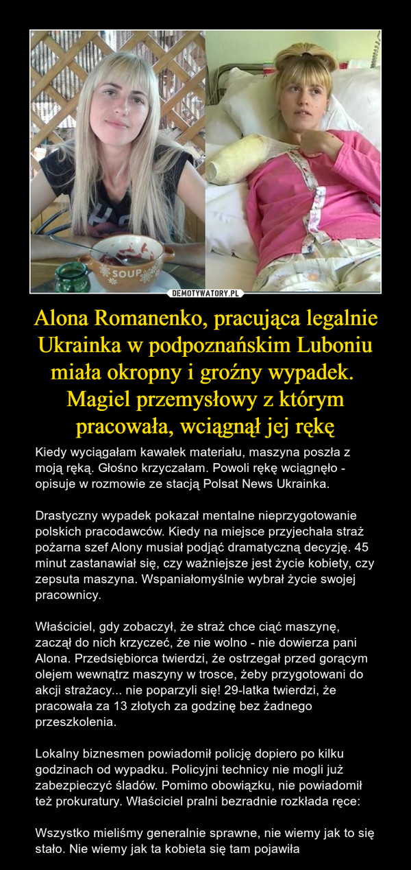 Alona Romanenko, pracująca legalnie Ukrainka w podpoznańskim Luboniu miała okropny i groźny wypadek. Magiel przemysłowy z którym pracowała, wciągnął jej rękę – Kiedy wyciągałam kawałek materiału, maszyna poszła z moją ręką. Głośno krzyczałam. Powoli rękę wciągnęło - opisuje w rozmowie ze stacją Polsat News Ukrainka. Drastyczny wypadek pokazał mentalne nieprzygotowanie polskich pracodawców. Kiedy na miejsce przyjechała straż pożarna szef Alony musiał podjąć dramatyczną decyzję. 45 minut zastanawiał się, czy ważniejsze jest życie kobiety, czy zepsuta maszyna. Wspaniałomyślnie wybrał życie swojej pracownicy.Właściciel, gdy zobaczył, że straż chce ciąć maszynę, zaczął do nich krzyczeć, że nie wolno - nie dowierza pani Alona. Przedsiębiorca twierdzi, że ostrzegał przed gorącym olejem wewnątrz maszyny w trosce, żeby przygotowani do akcji strażacy... nie poparzyli się! 29-latka twierdzi, że pracowała za 13 złotych za godzinę bez żadnego przeszkolenia.Lokalny biznesmen powiadomił policję dopiero po kilku godzinach od wypadku. Policyjni technicy nie mogli już zabezpieczyć śladów. Pomimo obowiązku, nie powiadomił też prokuratury. Właściciel pralni bezradnie rozkłada ręce:Wszystko mieliśmy generalnie sprawne, nie wiemy jak to się stało. Nie wiemy jak ta kobieta się tam pojawiła 