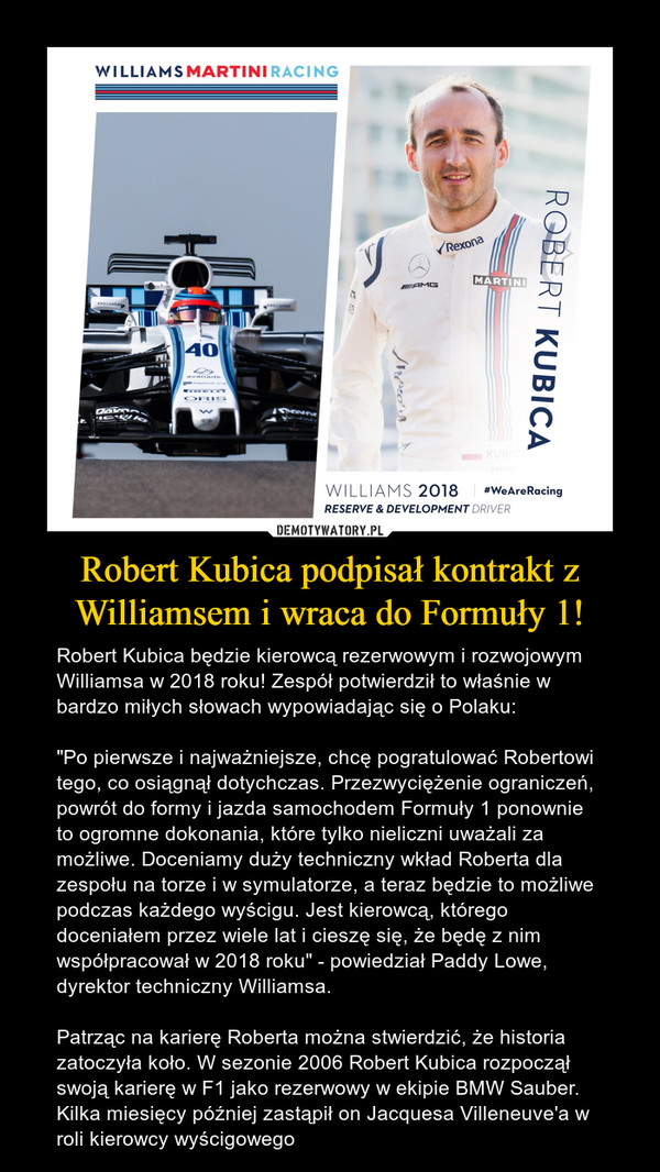 Robert Kubica podpisał kontrakt z Williamsem i wraca do Formuły 1! – Robert Kubica będzie kierowcą rezerwowym i rozwojowym Williamsa w 2018 roku! Zespół potwierdził to właśnie w bardzo miłych słowach wypowiadając się o Polaku: "Po pierwsze i najważniejsze, chcę pogratulować Robertowi tego, co osiągnął dotychczas. Przezwyciężenie ograniczeń, powrót do formy i jazda samochodem Formuły 1 ponownie to ogromne dokonania, które tylko nieliczni uważali za możliwe. Doceniamy duży techniczny wkład Roberta dla zespołu na torze i w symulatorze, a teraz będzie to możliwe podczas każdego wyścigu. Jest kierowcą, którego doceniałem przez wiele lat i cieszę się, że będę z nim współpracował w 2018 roku" - powiedział Paddy Lowe, dyrektor techniczny Williamsa.Patrząc na karierę Roberta można stwierdzić, że historia zatoczyła koło. W sezonie 2006 Robert Kubica rozpoczął swoją karierę w F1 jako rezerwowy w ekipie BMW Sauber. Kilka miesięcy później zastąpił on Jacquesa Villeneuve'a w roli kierowcy wyścigowego 