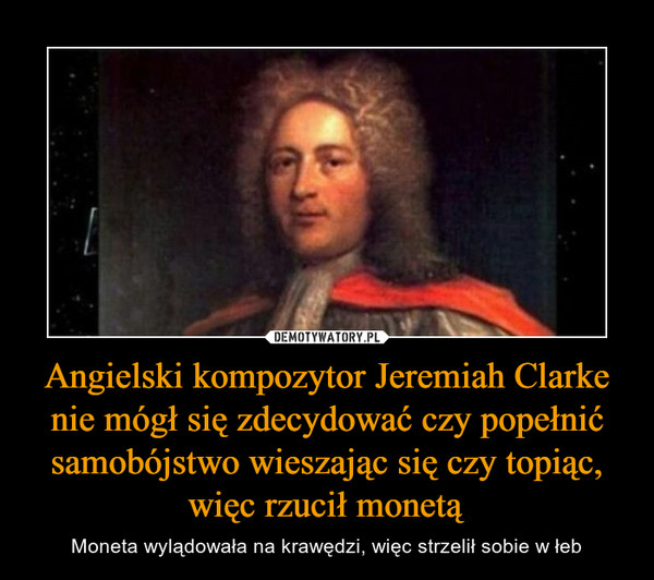 Angielski kompozytor Jeremiah Clarke nie mógł się zdecydować czy popełnić samobójstwo wieszając się czy topiąc, więc rzucił monetą – Moneta wylądowała na krawędzi, więc strzelił sobie w łeb 
