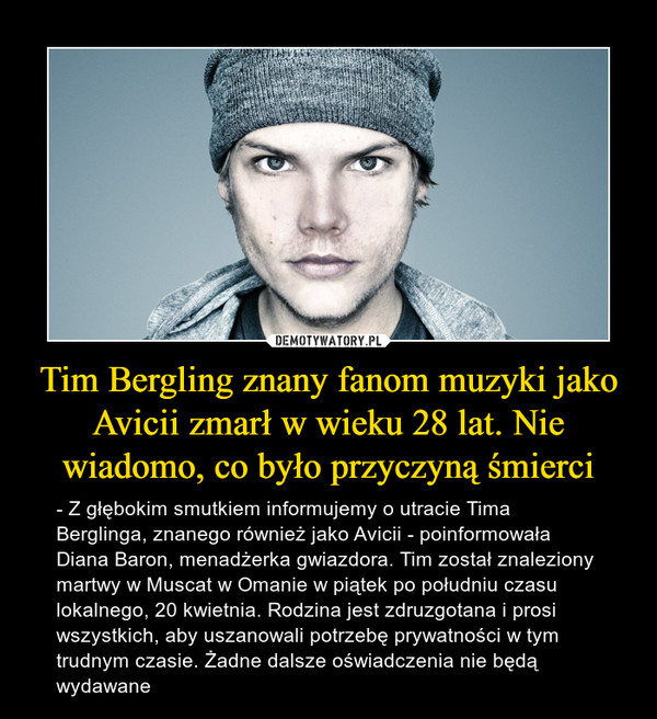 Tim Bergling znany fanom muzyki jako Avicii zmarł w wieku 28 lat. Nie wiadomo, co było przyczyną śmierci – - Z głębokim smutkiem informujemy o utracie Tima Berglinga, znanego również jako Avicii - poinformowała Diana Baron, menadżerka gwiazdora. Tim został znaleziony martwy w Muscat w Omanie w piątek po południu czasu lokalnego, 20 kwietnia. Rodzina jest zdruzgotana i prosi wszystkich, aby uszanowali potrzebę prywatności w tym trudnym czasie. Żadne dalsze oświadczenia nie będą wydawane 
