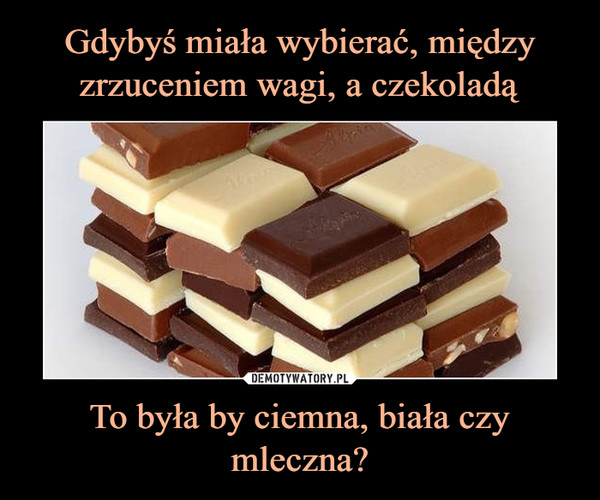Gdybyś miała wybierać, między zrzuceniem wagi, a czekoladą To była by ciemna, biała czy mleczna?