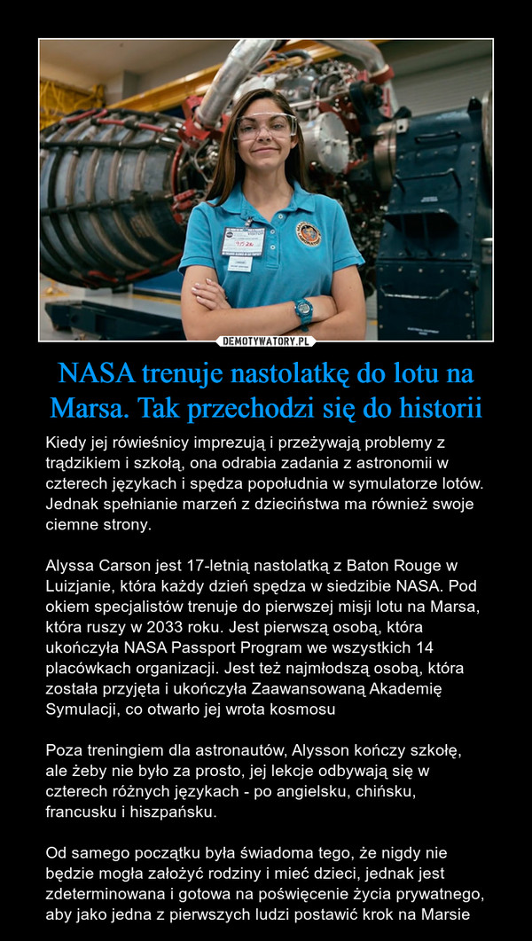 NASA trenuje nastolatkę do lotu na Marsa. Tak przechodzi się do historii – Kiedy jej rówieśnicy imprezują i przeżywają problemy z trądzikiem i szkołą, ona odrabia zadania z astronomii w czterech językach i spędza popołudnia w symulatorze lotów. Jednak spełnianie marzeń z dzieciństwa ma również swoje ciemne strony.Alyssa Carson jest 17-letnią nastolatką z Baton Rouge w Luizjanie, która każdy dzień spędza w siedzibie NASA. Pod okiem specjalistów trenuje do pierwszej misji lotu na Marsa, która ruszy w 2033 roku. Jest pierwszą osobą, która ukończyła NASA Passport Program we wszystkich 14 placówkach organizacji. Jest też najmłodszą osobą, która została przyjęta i ukończyła Zaawansowaną Akademię Symulacji, co otwarło jej wrota kosmosuPoza treningiem dla astronautów, Alysson kończy szkołę, ale żeby nie było za prosto, jej lekcje odbywają się w czterech różnych językach - po angielsku, chińsku, francusku i hiszpańsku.Od samego początku była świadoma tego, że nigdy nie będzie mogła założyć rodziny i mieć dzieci, jednak jest zdeterminowana i gotowa na poświęcenie życia prywatnego, aby jako jedna z pierwszych ludzi postawić krok na Marsie 
