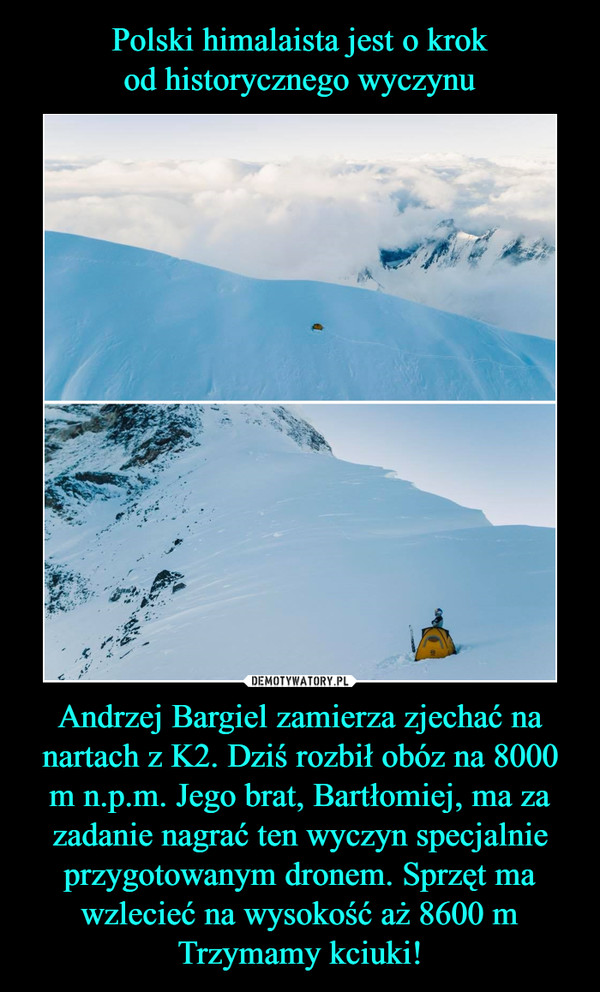 Polski himalaista jest o krok
od historycznego wyczynu Andrzej Bargiel zamierza zjechać na nartach z K2. Dziś rozbił obóz na 8000 m n.p.m. Jego brat, Bartłomiej, ma za zadanie nagrać ten wyczyn specjalnie przygotowanym dronem. Sprzęt ma wzlecieć na wysokość aż 8600 m
Trzymamy kciuki!