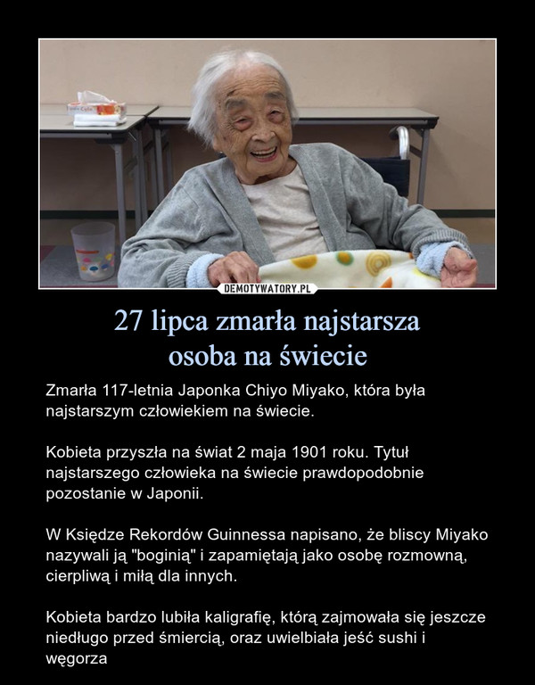 27 lipca zmarła najstarszaosoba na świecie – Zmarła 117-letnia Japonka Chiyo Miyako, która była najstarszym człowiekiem na świecie.Kobieta przyszła na świat 2 maja 1901 roku. Tytuł najstarszego człowieka na świecie prawdopodobnie pozostanie w Japonii.W Księdze Rekordów Guinnessa napisano, że bliscy Miyako nazywali ją "boginią" i zapamiętają jako osobę rozmowną, cierpliwą i miłą dla innych. Kobieta bardzo lubiła kaligrafię, którą zajmowała się jeszcze niedługo przed śmiercią, oraz uwielbiała jeść sushi i węgorza 