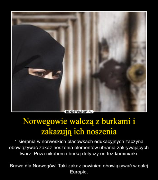 Norwegowie walczą z burkami i zakazują ich noszenia – 1 sierpnia w norweskich placówkach edukacyjnych zaczyna obowiązywać zakaz noszenia elementów ubrania zakrywających twarz. Poza nikabem i burką dotyczy on też kominiarki.Brawa dla Norwegów! Taki zakaz powinien obowiązywać w całej Europie. 