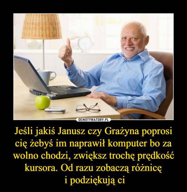 Jeśli jakiś Janusz czy Grażyna poprosi cię żebyś im naprawił komputer bo za wolno chodzi, zwiększ trochę prędkość kursora. Od razu zobaczą różnicę
 i podziękują ci