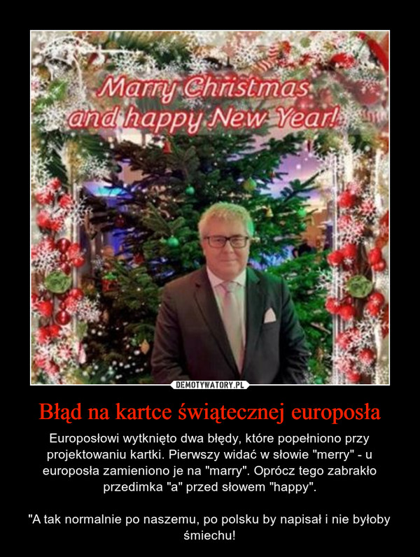 Błąd na kartce świątecznej europosła – Europosłowi wytknięto dwa błędy, które popełniono przy projektowaniu kartki. Pierwszy widać w słowie "merry" - u europosła zamieniono je na "marry". Oprócz tego zabrakło przedimka "a" przed słowem "happy"."A tak normalnie po naszemu, po polsku by napisał i nie byłoby śmiechu! 