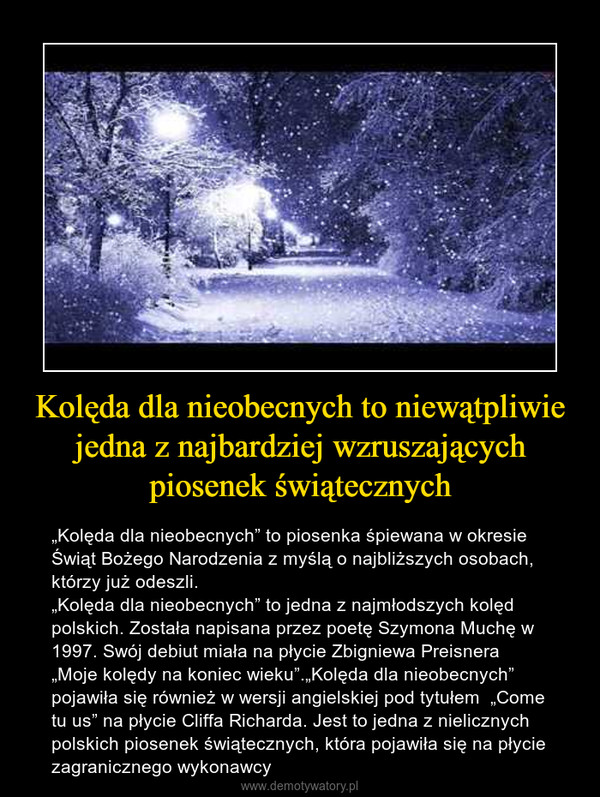 Kolęda dla nieobecnych to niewątpliwie jedna z najbardziej wzruszających piosenek świątecznych – „Kolęda dla nieobecnych” to piosenka śpiewana w okresie Świąt Bożego Narodzenia z myślą o najbliższych osobach, którzy już odeszli.„Kolęda dla nieobecnych” to jedna z najmłodszych kolęd polskich. Została napisana przez poetę Szymona Muchę w 1997. Swój debiut miała na płycie Zbigniewa Preisnera „Moje kolędy na koniec wieku”.„Kolęda dla nieobecnych” pojawiła się również w wersji angielskiej pod tytułem  „Come tu us” na płycie Cliffa Richarda. Jest to jedna z nielicznych polskich piosenek świątecznych, która pojawiła się na płycie zagranicznego wykonawcy 