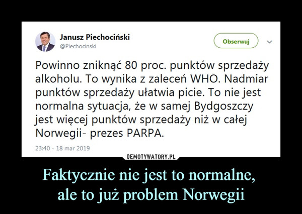 Faktycznie nie jest to normalne, ale to już problem Norwegii –  Janusz Piechociński‏ @PiechocinskiPowinno zniknąć 80 proc. punktów sprzedaży alkoholu. To wynika z zaleceń WHO. Nadmiar punktów sprzedaży ułatwia picie. To nie jest normalna sytuacja, że w samej Bydgoszczy jest więcej punktów sprzedaży niż w całej Norwegii- prezes PARPA.
