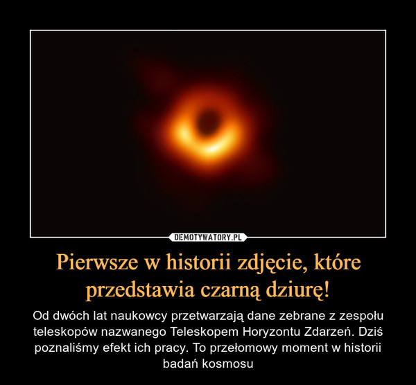 Pierwsze w historii zdjęcie, które przedstawia czarną dziurę! – Od dwóch lat naukowcy przetwarzają dane zebrane z zespołu teleskopów nazwanego Teleskopem Horyzontu Zdarzeń. Dziś poznaliśmy efekt ich pracy. To przełomowy moment w historii badań kosmosu 