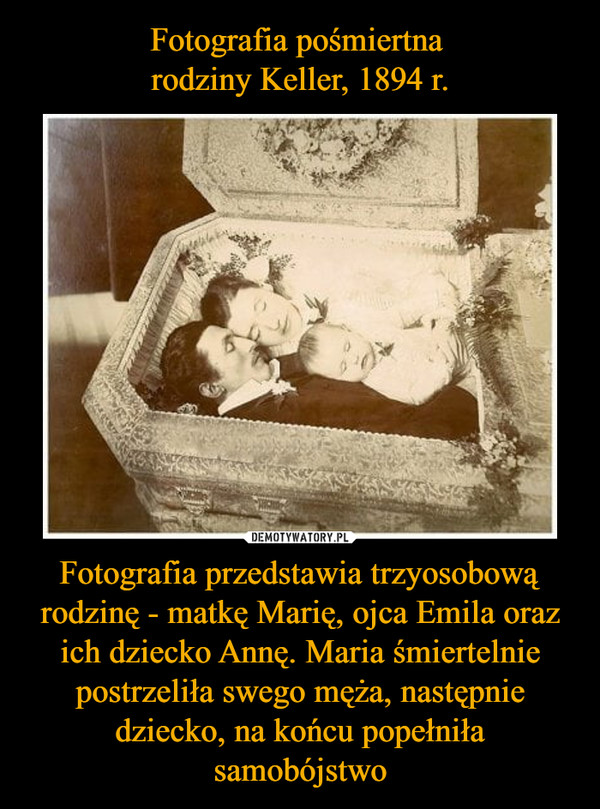 Fotografia pośmiertna 
rodziny Keller, 1894 r. Fotografia przedstawia trzyosobową rodzinę - matkę Marię, ojca Emila oraz ich dziecko Annę. Maria śmiertelnie postrzeliła swego męża, następnie dziecko, na końcu popełniła samobójstwo