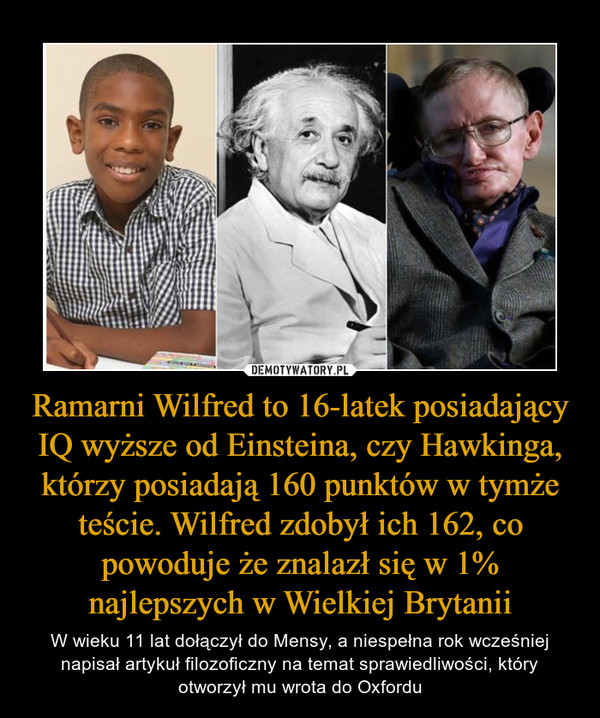 Ramarni Wilfred to 16-latek posiadający IQ wyższe od Einsteina, czy Hawkinga, którzy posiadają 160 punktów w tymże teście. Wilfred zdobył ich 162, co powoduje że znalazł się w 1% najlepszych w Wielkiej Brytanii – W wieku 11 lat dołączył do Mensy, a niespełna rok wcześniej napisał artykuł filozoficzny na temat sprawiedliwości, który otworzył mu wrota do Oxfordu 