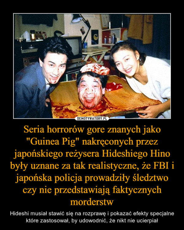 Seria horrorów gore znanych jako "Guinea Pig" nakręconych przez japońskiego reżysera Hideshiego Hino były uznane za tak realistyczne, że FBI i japońska policja prowadziły śledztwo czy nie przedstawiają faktycznych morderstw