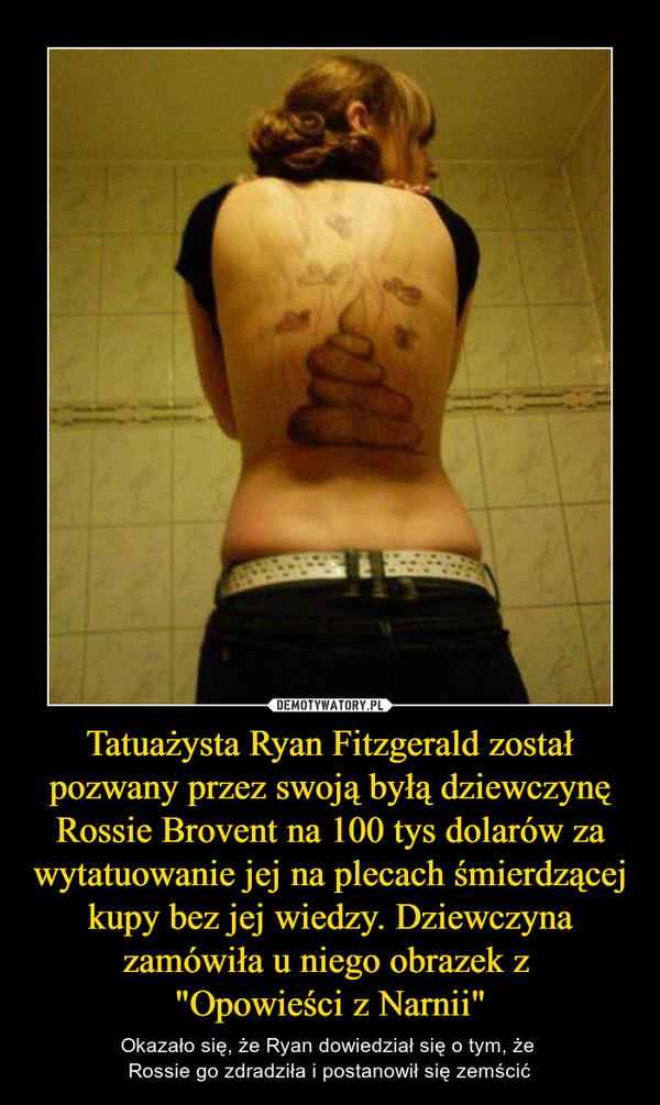 Tatuażysta Ryan Fitzgerald został pozwany przez swoją byłą dziewczynę Rossie Brovent na 100 tys dolarów za wytatuowanie jej na plecach śmierdzącej kupy bez jej wiedzy. Dziewczyna zamówiła u niego obrazek z 
"Opowieści z Narnii"