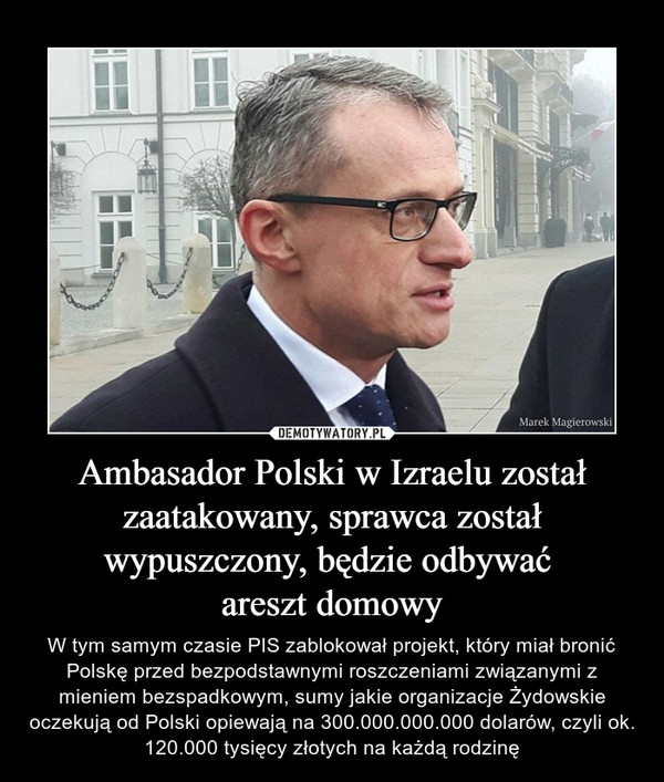 Ambasador Polski w Izraelu został zaatakowany, sprawca został wypuszczony, będzie odbywać areszt domowy – W tym samym czasie PIS zablokował projekt, który miał bronić Polskę przed bezpodstawnymi roszczeniami związanymi z mieniem bezspadkowym, sumy jakie organizacje Żydowskie oczekują od Polski opiewają na 300.000.000.000 dolarów, czyli ok. 120.000 tysięcy złotych na każdą rodzinę 
