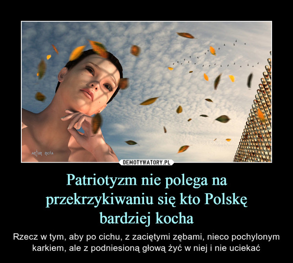 Patriotyzm nie polega na przekrzykiwaniu się kto Polskębardziej kocha – Rzecz w tym, aby po cichu, z zaciętymi zębami, nieco pochylonym karkiem, ale z podniesioną głową żyć w niej i nie uciekać 